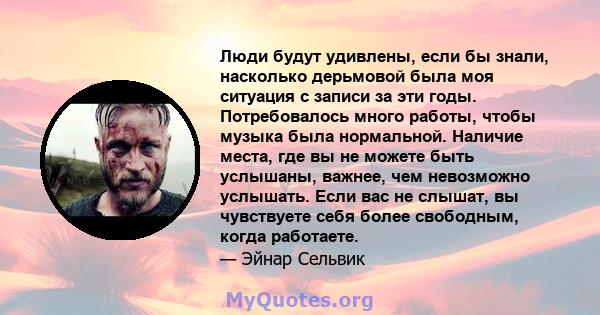 Люди будут удивлены, если бы знали, насколько дерьмовой была моя ситуация с записи за эти годы. Потребовалось много работы, чтобы музыка была нормальной. Наличие места, где вы не можете быть услышаны, важнее, чем