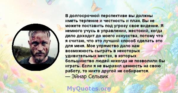 В долгосрочной перспективе вы должны иметь терпение и честность и план. Вы не можете поставить под угрозу свое видение. Я немного учусь в управлении, жестокий, когда дело доходит до моего искусства, потому что я считаю, 