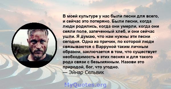 В моей культуре у нас были песни для всего, и сейчас это потеряно. Были песни, когда люди родились, когда они умерли, когда они сеяли поле, запеченный хлеб, и они сейчас ушли. Я думаю, что нам нужны эти песни сегодня.