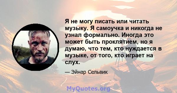 Я не могу писать или читать музыку. Я самоучка и никогда не узнал формально. Иногда это может быть проклятием, но я думаю, что тем, кто нуждается в музыке, от того, кто играет на слух.