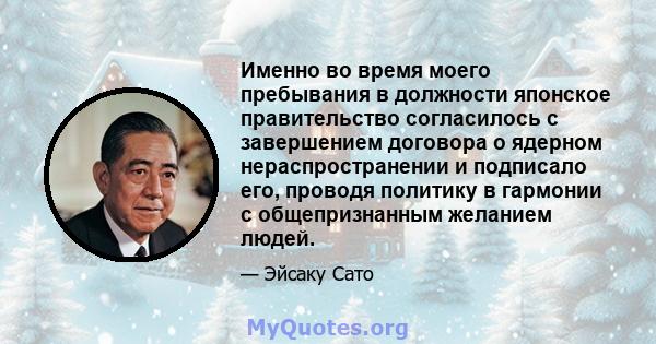 Именно во время моего пребывания в должности японское правительство согласилось с завершением договора о ядерном нераспространении и подписало его, проводя политику в гармонии с общепризнанным желанием людей.