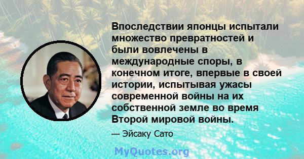 Впоследствии японцы испытали множество превратностей и были вовлечены в международные споры, в конечном итоге, впервые в своей истории, испытывая ужасы современной войны на их собственной земле во время Второй мировой