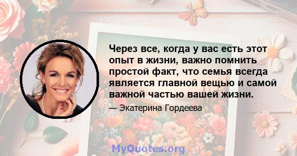 Через все, когда у вас есть этот опыт в жизни, важно помнить простой факт, что семья всегда является главной вещью и самой важной частью вашей жизни.