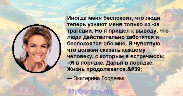 Иногда меня беспокоит, что люди теперь узнают меня только из -за трагедии. Но я пришел к выводу, что люди действительно заботятся и беспокоятся обо мне. Я чувствую, что должен сказать каждому человеку, с которым я