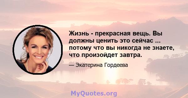 Жизнь - прекрасная вещь. Вы должны ценить это сейчас ... потому что вы никогда не знаете, что произойдет завтра.