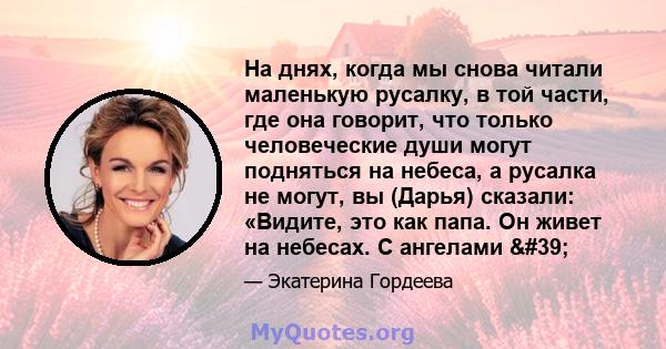 На днях, когда мы снова читали маленькую русалку, в той части, где она говорит, что только человеческие души могут подняться на небеса, а русалка не могут, вы (Дарья) сказали: «Видите, это как папа. Он живет на небесах. 