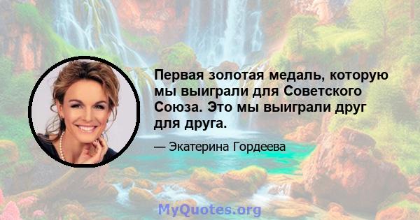 Первая золотая медаль, которую мы выиграли для Советского Союза. Это мы выиграли друг для друга.