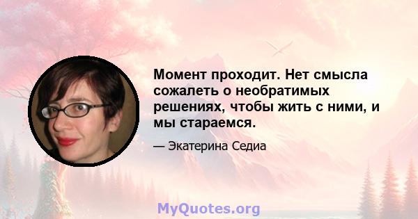 Момент проходит. Нет смысла сожалеть о необратимых решениях, чтобы жить с ними, и мы стараемся.