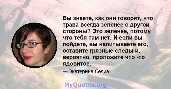 Вы знаете, как они говорят, что трава всегда зеленее с другой стороны? Это зеленее, потому что тебя там нет. И если вы пойдете, вы напитываете его, оставите грязные следы и, вероятно, проложите что -то ядовитое.