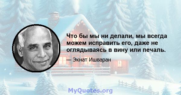 Что бы мы ни делали, мы всегда можем исправить его, даже не оглядываясь в вину или печаль.