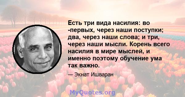 Есть три вида насилия: во -первых, через наши поступки; два, через наши слова; и три, через наши мысли. Корень всего насилия в мире мыслей, и именно поэтому обучение ума так важно.