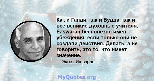 Как и Ганди, как и Будда, как и все великие духовные учителя, Easwaran бесполезно имел убеждения, если только они не создали действия. Делать, а не говорить, это то, что имеет значение.