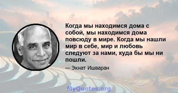 Когда мы находимся дома с собой, мы находимся дома повсюду в мире. Когда мы нашли мир в себе, мир и любовь следуют за нами, куда бы мы ни пошли.