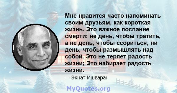 Мне нравится часто напоминать своим друзьям, как короткая жизнь. Это важное послание смерти: не день, чтобы тратить, а не день, чтобы ссориться, ни день, чтобы размышлять над собой. Это не теряет радость жизни; Это