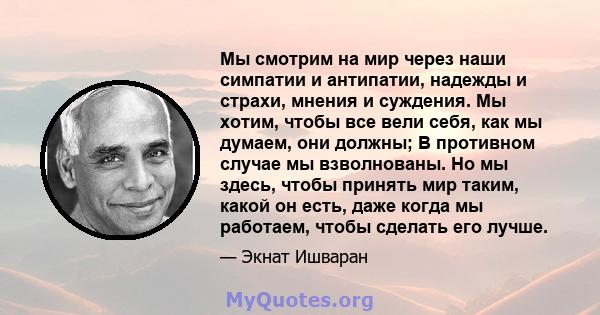 Мы смотрим на мир через наши симпатии и антипатии, надежды и страхи, мнения и суждения. Мы хотим, чтобы все вели себя, как мы думаем, они должны; В противном случае мы взволнованы. Но мы здесь, чтобы принять мир таким,