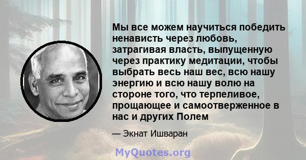 Мы все можем научиться победить ненависть через любовь, затрагивая власть, выпущенную через практику медитации, чтобы выбрать весь наш вес, всю нашу энергию и всю нашу волю на стороне того, что терпеливое, прощающее и