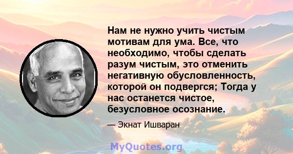 Нам не нужно учить чистым мотивам для ума. Все, что необходимо, чтобы сделать разум чистым, это отменить негативную обусловленность, которой он подвергся; Тогда у нас останется чистое, безусловное осознание.