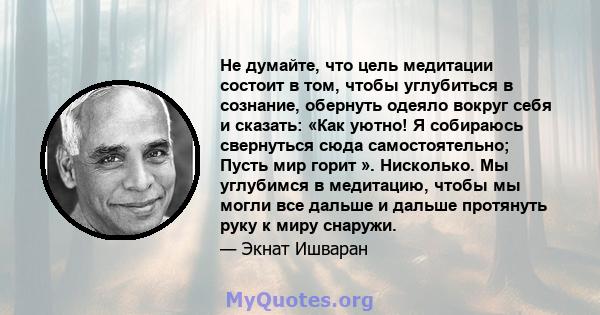 Не думайте, что цель медитации состоит в том, чтобы углубиться в сознание, обернуть одеяло вокруг себя и сказать: «Как уютно! Я собираюсь свернуться сюда самостоятельно; Пусть мир горит ». Нисколько. Мы углубимся в