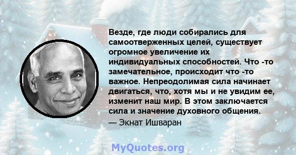 Везде, где люди собирались для самоотверженных целей, существует огромное увеличение их индивидуальных способностей. Что -то замечательное, происходит что -то важное. Непреодолимая сила начинает двигаться, что, хотя мы