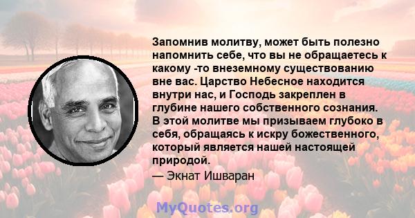 Запомнив молитву, может быть полезно напомнить себе, что вы не обращаетесь к какому -то внеземному существованию вне вас. Царство Небесное находится внутри нас, и Господь закреплен в глубине нашего собственного