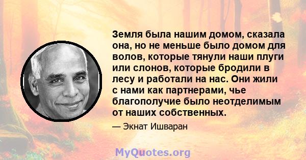 Земля была нашим домом, сказала она, но не меньше было домом для волов, которые тянули наши плуги или слонов, которые бродили в лесу и работали на нас. Они жили с нами как партнерами, чье благополучие было неотделимым