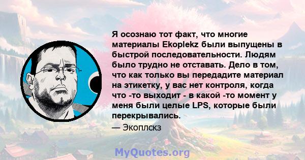 Я осознаю тот факт, что многие материалы Ekoplekz были выпущены в быстрой последовательности. Людям было трудно не отставать. Дело в том, что как только вы передадите материал на этикетку, у вас нет контроля, когда что