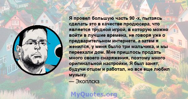 Я провел большую часть 90 -х, пытаясь сделать это в качестве продюсера, что является трудной игрой, в которую можно войти в лучшие времена, не говоря уже о предварительном интернете, а затем я женился, у меня было три