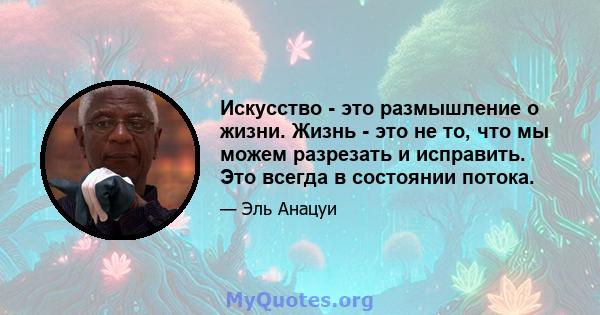 Искусство - это размышление о жизни. Жизнь - это не то, что мы можем разрезать и исправить. Это всегда в состоянии потока.