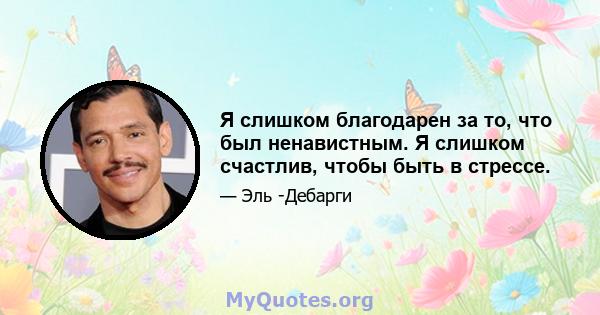 Я слишком благодарен за то, что был ненавистным. Я слишком счастлив, чтобы быть в стрессе.