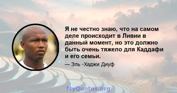 Я не честно знаю, что на самом деле происходит в Ливии в данный момент, но это должно быть очень тяжело для Каддафи и его семьи.