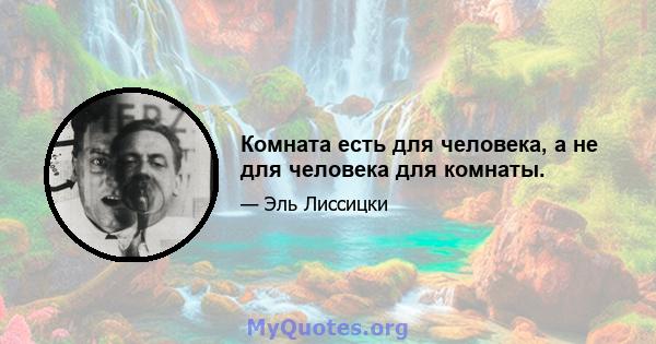 Комната есть для человека, а не для человека для комнаты.