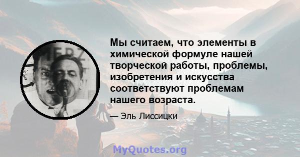 Мы считаем, что элементы в химической формуле нашей творческой работы, проблемы, изобретения и искусства соответствуют проблемам нашего возраста.