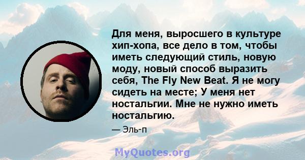 Для меня, выросшего в культуре хип-хопа, все дело в том, чтобы иметь следующий стиль, новую моду, новый способ выразить себя, The Fly New Beat. Я не могу сидеть на месте; У меня нет ностальгии. Мне не нужно иметь