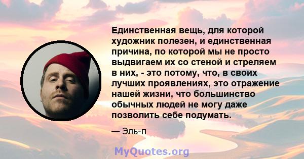 Единственная вещь, для которой художник полезен, и единственная причина, по которой мы не просто выдвигаем их со стеной и стреляем в них, - это потому, что, в своих лучших проявлениях, это отражение нашей жизни, что