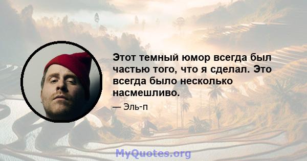 Этот темный юмор всегда был частью того, что я сделал. Это всегда было несколько насмешливо.