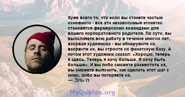 Хуже всего то, что если вы станете частью основного - все эти независимые этикетки становятся фермерскими командами для вашего корпоративного родителя. По сути, вы выполняете всю работу в течение многих лет, взорвая