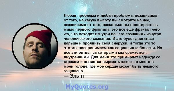 Любая проблема и любая проблема, независимо от того, на какую высоту вы смотрите на нее, независимо от того, насколько вы простираетесь мимо первого фрактала, это все еще фрактал чего -то, что исходит изнутри вашего