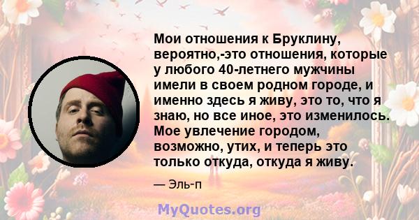 Мои отношения к Бруклину, вероятно,-это отношения, которые у любого 40-летнего мужчины имели в своем родном городе, и именно здесь я живу, это то, что я знаю, но все иное, это изменилось. Мое увлечение городом,