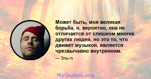 Может быть, моя великая борьба, и, вероятно, она не отличается от слишком многих других людей, но это то, что движет музыкой, является чрезвычайно внутренним.