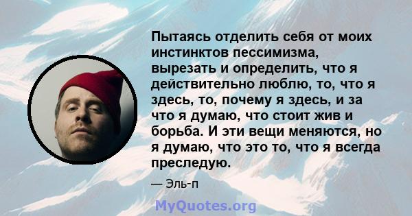 Пытаясь отделить себя от моих инстинктов пессимизма, вырезать и определить, что я действительно люблю, то, что я здесь, то, почему я здесь, и за что я думаю, что стоит жив и борьба. И эти вещи меняются, но я думаю, что