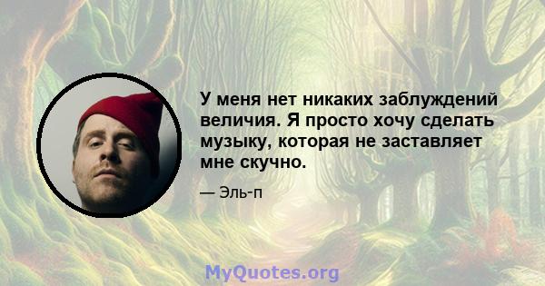 У меня нет никаких заблуждений величия. Я просто хочу сделать музыку, которая не заставляет мне скучно.