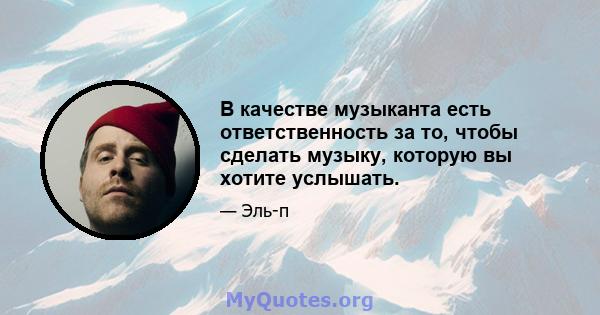 В качестве музыканта есть ответственность за то, чтобы сделать музыку, которую вы хотите услышать.