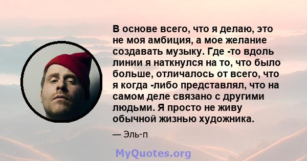 В основе всего, что я делаю, это не моя амбиция, а мое желание создавать музыку. Где -то вдоль линии я наткнулся на то, что было больше, отличалось от всего, что я когда -либо представлял, что на самом деле связано с