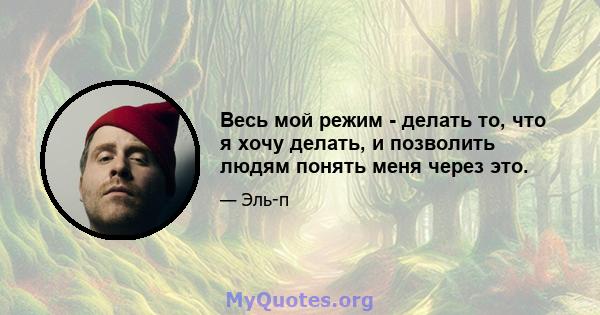 Весь мой режим - делать то, что я хочу делать, и позволить людям понять меня через это.