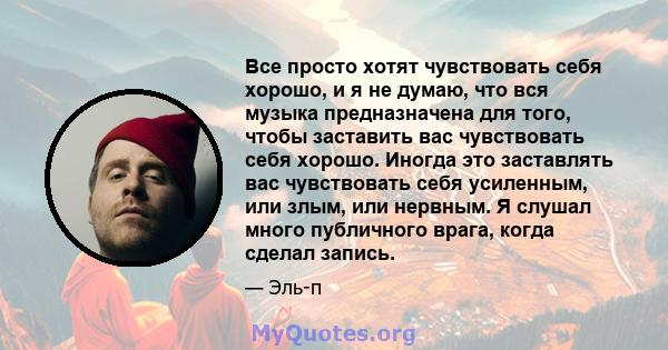 Все просто хотят чувствовать себя хорошо, и я не думаю, что вся музыка предназначена для того, чтобы заставить вас чувствовать себя хорошо. Иногда это заставлять вас чувствовать себя усиленным, или злым, или нервным. Я