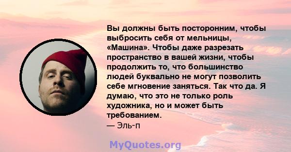 Вы должны быть посторонним, чтобы выбросить себя от мельницы, «Машина». Чтобы даже разрезать пространство в вашей жизни, чтобы продолжить то, что большинство людей буквально не могут позволить себе мгновение заняться.