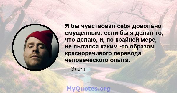 Я бы чувствовал себя довольно смущенным, если бы я делал то, что делаю, и, по крайней мере, не пытался каким -то образом красноречивого перевода человеческого опыта.