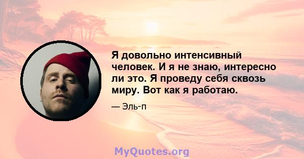 Я довольно интенсивный человек. И я не знаю, интересно ли это. Я проведу себя сквозь миру. Вот как я работаю.