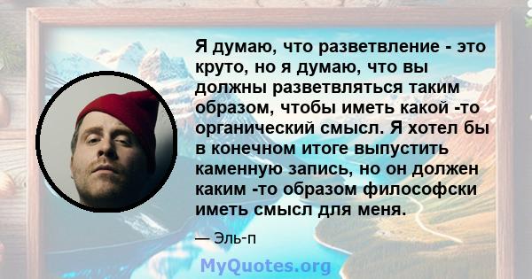 Я думаю, что разветвление - это круто, но я думаю, что вы должны разветвляться таким образом, чтобы иметь какой -то органический смысл. Я хотел бы в конечном итоге выпустить каменную запись, но он должен каким -то