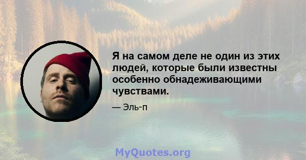 Я на самом деле не один из этих людей, которые были известны особенно обнадеживающими чувствами.